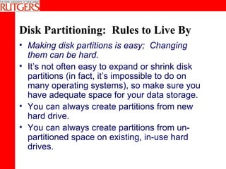 Disk Partitioning:  Rules to Live By Making disk partitions is easy;  Changing them can be hard. It’s not often easy to expand or shrink disk partitions (in fact, it’s impossible to do on many operating systems), so make sure you have adequate space for your data storage. You can always create partitions from new hard drive. You can always create partitions from un-partitioned space on existing, in-use hard drives. 