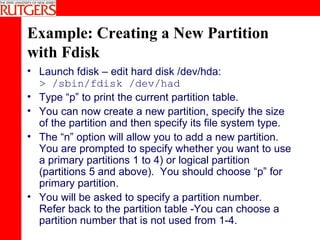 Example: Creating a New Partition with Fdisk Launch fdisk – edit hard disk /dev/hda: > /sbin/fdisk /dev/had Type “p” to print the current partition table. You can now create a new partition, specify the size of the partition and then specify its file system type. The “n” option will allow you to add a new partition. You are prompted to specify whether you want to use a primary partitions 1 to 4) or logical partition (partitions 5 and above).  You should choose “p” for primary partition. You will be asked to specify a partition number.  Refer back to the partition table -You can choose a partition number that is not used from 1-4. 