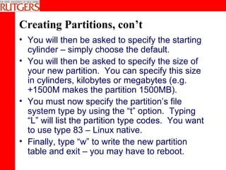 Creating Partitions, con’t You will then be asked to specify the starting cylinder – simply choose the default. You will then be asked to specify the size of your new partition.  You can specify this size in cylinders, kilobytes or megabytes (e.g. +1500M makes the partition 1500MB). You must now specify the partition’s file system type by using the “t” option.  Typing “L” will list the partition type codes.  You want to use type 83 – Linux native.  Finally, type “w” to write the new partition table and exit – you may have to reboot. 