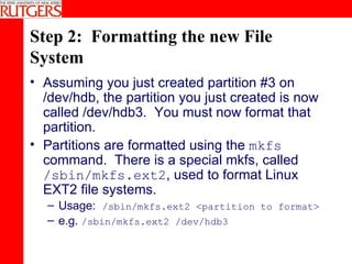 Step 2:  Formatting the new File System Assuming you just created partition #3 on /dev/hdb, the partition you just created is now called /dev/hdb3.  You must now format that partition. Partitions are formatted using the  mkfs  command.  There is a special mkfs, called  /sbin/mkfs.ext2 , used to format Linux EXT2 file systems.  Usage:  /sbin/mkfs.ext2 <partition to format> e.g.  /sbin/mkfs.ext2 /dev/hdb3 
