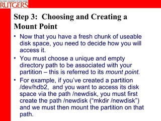 Step 3:  Choosing and Creating a Mount Point Now that you have a fresh chunk of useable disk space, you need to decide how you will access it. You must choose a unique and empty directory path to be associated with your partition – this is referred to its  mount point. For example, if you’ve created a partition /dev/hdb2,  and you want to access its disk space via the path /newdisk, you must first create the path /newdisk (“mkdir /newdisk”) and we must then mount the partition on that path. 