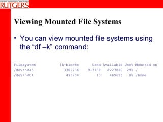 Viewing Mounted File Systems You can view mounted file systems using the “df –k” command: Filesystem  1k-blocks  Used Available Use% Mounted on /dev/hda5  3309736  913788  2227820  29% / /dev/hdb1  495204  13  469623  0% /home 