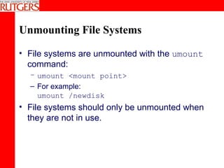 Unmounting File Systems File systems are unmounted with the  umount  command: umount <mount point>   For example: umount /newdisk File systems should only be unmounted when they are not in use. 