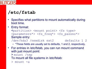 /etc/fstab Specifies what partitions to mount automatically during boot time. Entry format: < partition> <mount point> <fs type> <parameters*> <fs_freq*> <fs_passno*> Sample entry: /dev/hda3 /newdisk  ext2  defaults 1 2 *These fields are usually set to defaults, 1 and 2, respectively. For entries in /etc/fstab, you can run mount command with just mount point: >  mount /tmp To mount all file systems in /etc/fstab: > mount -a   