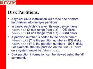 Disk Partitions. A typical UNIX installation will divide one or more hard drives into multiple partitions. In Linux, each disk is given its own device name: /dev/hdX  (X can range from a-z) – IDE disks /dev/sdX  (X can range from a-z) – SCSI disks A partition number is added to the device name: /dev/hdXY  (Y is the partition number) – IDE disks /dev/sdXY  (Y is the partition number) – SCSI disks  For example, the first partition on the first IDE drive on a system would be  /dev/hda1 . Disk partition information can be viewed using the ‘df’ command. 