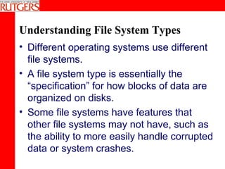 Understanding File System Types Different operating systems use different file systems. A file system type is essentially the “specification” for how blocks of data are organized on disks. Some file systems have features that other file systems may not have, such as the ability to more easily handle corrupted data or system crashes. 