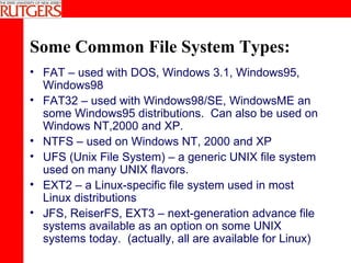 Some Common File System Types: FAT – used with DOS, Windows 3.1, Windows95, Windows98 FAT32 – used with Windows98/SE, WindowsME an some Windows95 distributions.  Can also be used on Windows NT,2000 and XP. NTFS – used on Windows NT, 2000 and XP UFS (Unix File System) – a generic UNIX file system used on many UNIX flavors. EXT2 – a Linux-specific file system used in most Linux distributions JFS, ReiserFS, EXT3 – next-generation advance file systems available as an option on some UNIX systems today.  (actually, all are available for Linux) 