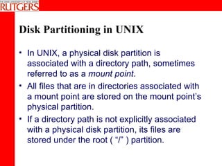 Disk Partitioning in UNIX In UNIX, a physical disk partition is associated with a directory path, sometimes referred to as a  mount point . All files that are in directories associated with a mount point are stored on the mount point’s physical partition. If a directory path is not explicitly associated with a physical disk partition, its files are stored under the root ( “/” ) partition. 