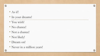 • As if ! 
• In your dreams! 
• You wish! 
• No chance! 
• Not a chance! 
• Not likely! 
• Dream on! 
• Never in a million years! 
 