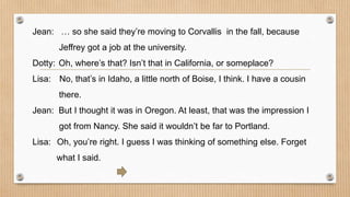Jean: … so she said they’re moving to Corvallis in the fall, because 
Jeffrey got a job at the university. 
Dotty: Oh, where’s that? Isn’t that in California, or someplace? 
Lisa: No, that’s in Idaho, a little north of Boise, I think. I have a cousin 
there. 
Jean: But I thought it was in Oregon. At least, that was the impression I 
got from Nancy. She said it wouldn’t be far to Portland. 
Lisa: Oh, you’re right. I guess I was thinking of something else. Forget 
what I said. 
 