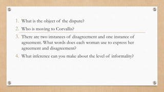1. What is the object of the dispute? 
2. Who is moving to Corvallis? 
3. There are two instances of disagreement and one instance of 
agreement. What words does each woman use to express her 
agreement and disagreement? 
4. What inference can you make about the level of informality? 
 