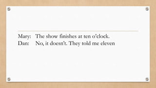 Mary: The show finishes at ten o’clock. 
Dan: No, it doesn’t. They told me eleven 
 