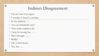 Indirect Disagreement 
• I’m not sure I can agree. 
• I wonder if there’s a mistake. 
• In my opinion….. 
• Are you absolutely sure? 
• That really surprises me. 
• I may be wrong, but …… 
• But I thought ……. 
• Really? 
• Oh, I don’t know. 
• Yes, but ….. 
 