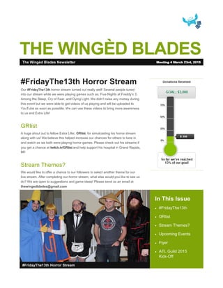 THE WINGÈD BLADES
In This Issue
 #FridayThe13th
 GRtist
 Stream Themes?
 Upcoming Events
 Flyer
 ATL Guild 2015
Kick-Off
#FridayThe13th Horror Stream
#FridayThe13th Horror Stream
Our #FridayThe13th horror stream turned out really well! Several people tuned
into our stream while we were playing games such as: Five Nights at Freddy’s 3,
Among the Sleep, Cry of Fear, and Dying Light. We didn’t raise any money during
this event but we were able to get videos of us playing and will be uploaded to
YouTube as soon as possible. We can use these videos to bring more awareness
to us and Extra Life!
GRtist
A huge shout out to fellow Extra Lifer, GRtist, for simulcasting his horror stream
along with us! We believe this helped increase our chances for others to tune in
and watch as we both were playing horror games. Please check out his streams if
you get a chance at twitch.tv/GRtist and help support his hospital in Grand Rapids,
MI!
Stream Themes?
We would like to offer a chance to our followers to select another theme for our
live stream. After completing our horror stream, what else would you like to see us
do? We are open to suggestions and game ideas! Please send us an email at
thewingedblades@gmail.com
The Wingèd Blades Newsletter Meeting 4 March 23rd, 2015
 