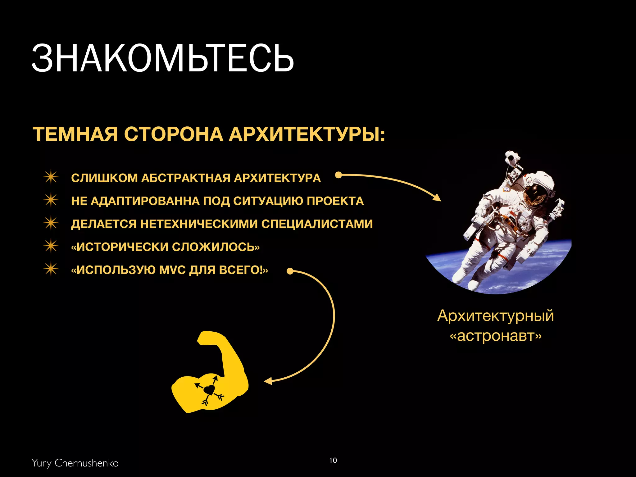 Архитектурный 
«астронавт» 
ЗНАКОМЬТЕСЬ 
ТЕМНАЯ СТОРОНА АРХИТЕКТУРЫ: 
! 
✴ СЛИШКОМ АБСТРАКТНАЯ АРХИТЕКТУРА 
✴ НЕ АДАПТИРОВАННА ПОД СИТУАЦИЮ ПРОЕКТА 
✴ ДЕЛАЕТСЯ НЕТЕХНИЧЕСКИМИ СПЕЦИАЛИСТАМИ 
✴ «ИСТОРИЧЕСКИ СЛОЖИЛОСЬ» 
✴ «ИСПОЛЬЗУЮ MVC ДЛЯ ВСЕГО!» 
Yury Chernushenko 
10 
 