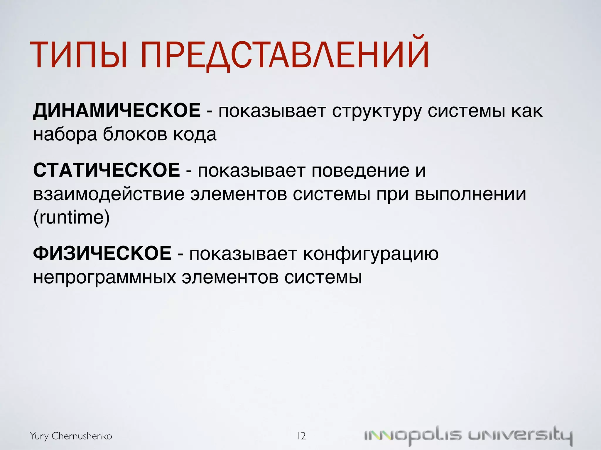 ТИПЫ ПРЕДСТАВЛЕНИЙ 
ДИНАМИЧЕСКОЕ - показывает структуру системы как 
набора блоков кода! 
СТАТИЧЕСКОЕ - показывает поведение и 
взаимодействие элементов системы при выполнении 
(runtime)! 
ФИЗИЧЕСКОЕ - показывает конфигурацию 
непрограммных элементов системы 
Yury Chernushenko 
12 
 