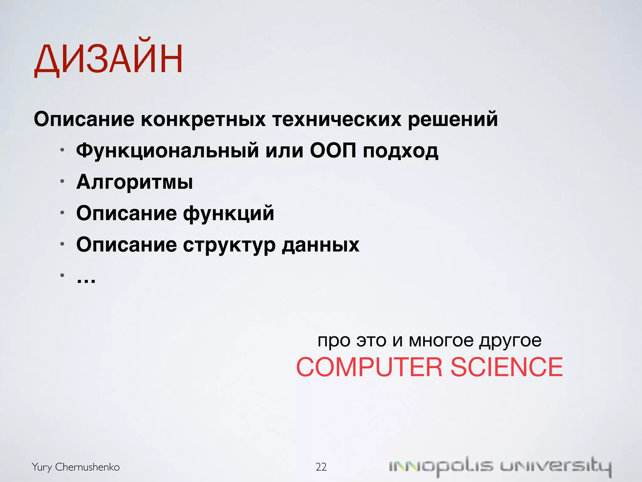 ДИЗАЙН 
Описание конкретных технических решений) 
• Функциональный или ООП подход) 
• Алгоритмы) 
• Описание функций) 
• Описание структур данных) 
• … 
Yury Chernushenko 
про это и многое другое 
COMPUTER SCIENCE 
22 
 