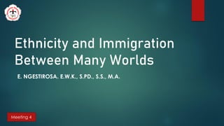 Ethnicity and Immigration
Between Many Worlds
E. NGESTIROSA. E.W.K., S.PD., S.S., M.A.
Meeting 4
 