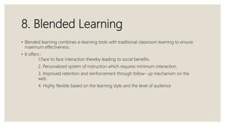 8. Blended Learning
• Blended learning combines e-learning tools with traditional classroom learning to ensure
maximum effectiveness.
• It offers :
1.Face to face interaction thereby leading to social benefits.
2. Personalized system of instruction which requires minimum interaction.
3. Improved retention and reinforcement through follow- up mechanism on the
web.
4. Highly flexible based on the learning style and the level of audience
 