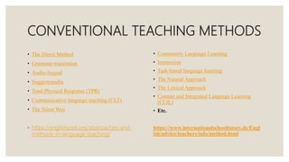 CONVENTIONAL TEACHING METHODS
• The Direct Method
• Grammar-translation
• Audio-lingual
• Suggestopedia
• Total Physical Response (TPR)
• Communicative language teaching (CLT)
• The Silent Way
◦ https://englishpost.org/approaches-and-
methods-in-language-teaching/
• Community Language Learning
• Immersion
• Task-based language learning
• The Natural Approach
• The Lexical Approach
• Content and Integrated Language Learning
(CLIL)
• Etc.
https://www.internationalschooltutors.de/Engl
ish/advice/teachers/info/method.html
 