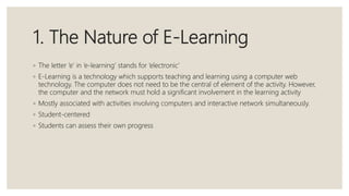 1. The Nature of E-Learning
◦ The letter ‘e’ in ‘e-learning’ stands for ‘electronic’
◦ E-Learning is a technology which supports teaching and learning using a computer web
technology. The computer does not need to be the central of element of the activity. However,
the computer and the network must hold a significant involvement in the learning activity
◦ Mostly associated with activities involving computers and interactive network simultaneously.
◦ Student-centered
◦ Students can assess their own progress
 