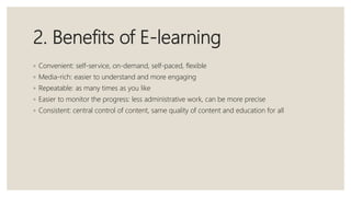 2. Benefits of E-learning
◦ Convenient: self-service, on-demand, self-paced, flexible
◦ Media-rich: easier to understand and more engaging
◦ Repeatable: as many times as you like
◦ Easier to monitor the progress: less administrative work, can be more precise
◦ Consistent: central control of content, same quality of content and education for all
 