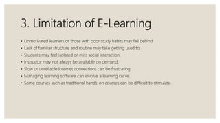 3. Limitation of E-Learning
• Unmotivated learners or those with poor study habits may fall behind.
• Lack of familiar structure and routine may take getting used to.
• Students may feel isolated or miss social interaction.
• Instructor may not always be available on demand.
• Slow or unreliable Internet connections can be frustrating.
• Managing learning software can involve a learning curve.
• Some courses such as traditional hands-on courses can be difficult to stimulate.
 