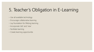 5. Teacher’s Obligation in E-Learning
◦ Use all available technology
◦ Encourage collaborative learning
◦ Lay foundation for lifelong learning
◦ Incorporate ‘old’ and ‘new’
◦ Facilitate learning
◦ Create learning opportunitie
 