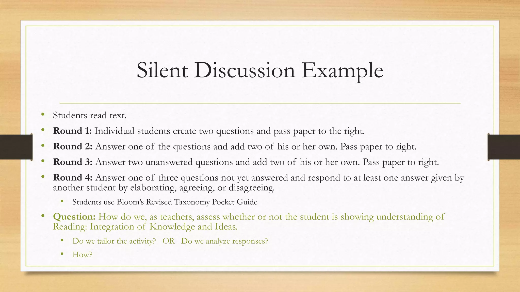 Silent Discussion Example
• Students read text.
• Round 1: Individual students create two questions and pass paper to the right.
• Round 2: Answer one of the questions and add two of his or her own. Pass paper to right.
• Round 3: Answer two unanswered questions and add two of his or her own. Pass paper to right.
• Round 4: Answer one of three questions not yet answered and respond to at least one answer given by
another student by elaborating, agreeing, or disagreeing.
• Students use Bloom’s Revised Taxonomy Pocket Guide
• Question: How do we, as teachers, assess whether or not the student is showing understanding of
Reading: Integration of Knowledge and Ideas.
• Do we tailor the activity? OR Do we analyze responses?
• How?
 