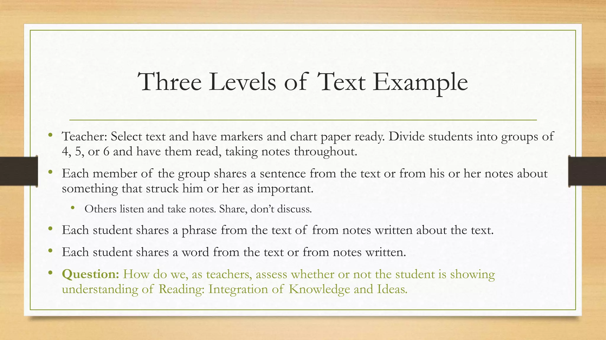 Three Levels of Text Example
• Teacher: Select text and have markers and chart paper ready. Divide students into groups of
4, 5, or 6 and have them read, taking notes throughout.
• Each member of the group shares a sentence from the text or from his or her notes about
something that struck him or her as important.
• Others listen and take notes. Share, don’t discuss.
• Each student shares a phrase from the text of from notes written about the text.
• Each student shares a word from the text or from notes written.
• Question: How do we, as teachers, assess whether or not the student is showing
understanding of Reading: Integration of Knowledge and Ideas.
 