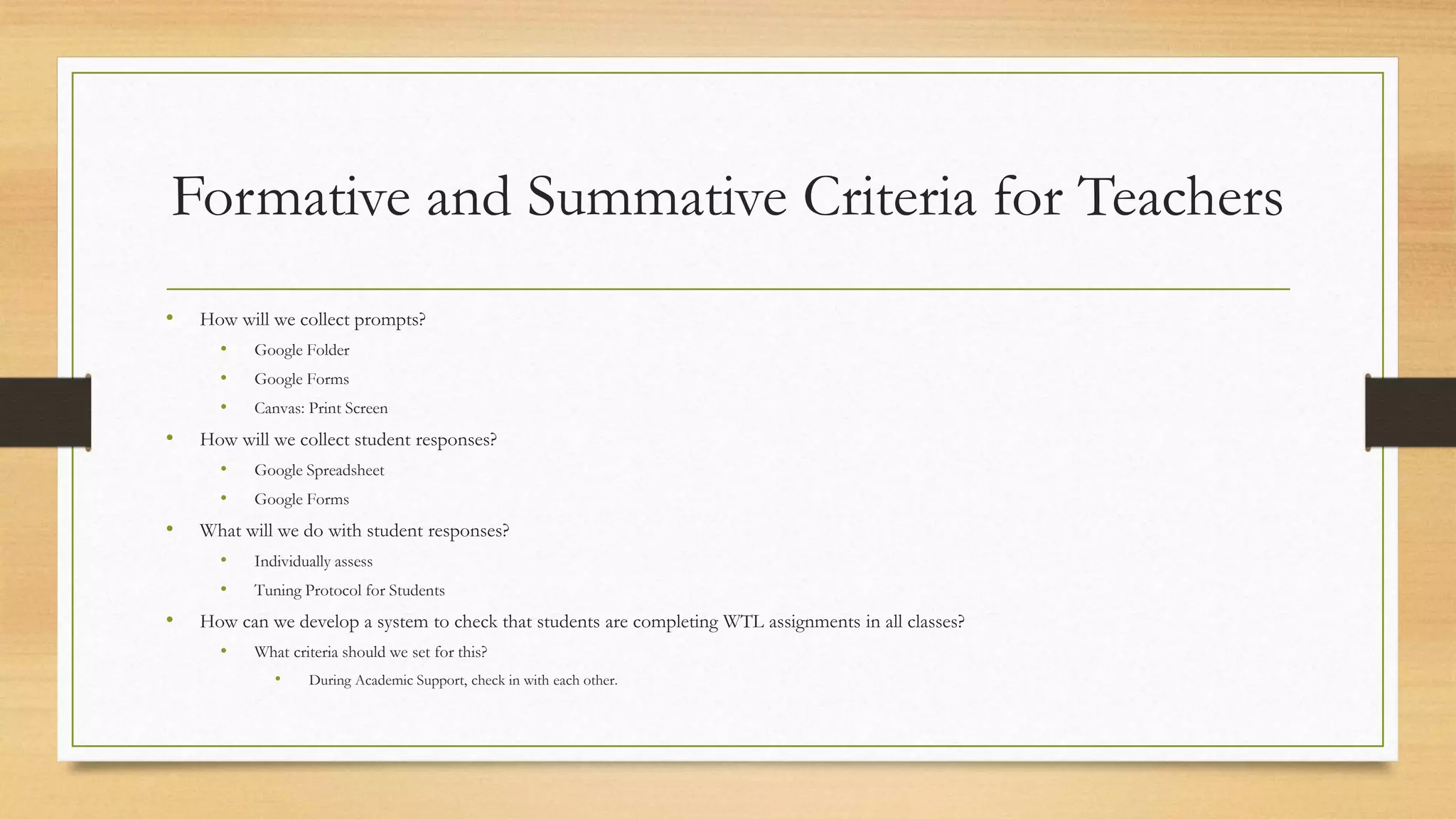 Formative and Summative Criteria for Teachers
• How will we collect prompts?
• Google Folder
• Google Forms
• Canvas: Print Screen
• How will we collect student responses?
• Google Spreadsheet
• Google Forms
• What will we do with student responses?
• Individually assess
• Tuning Protocol for Students
• How can we develop a system to check that students are completing WTL assignments in all classes?
• What criteria should we set for this?
• During Academic Support, check in with each other.
 