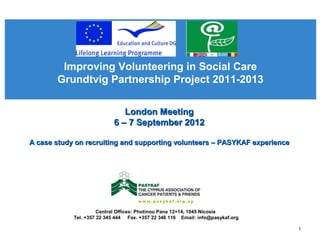 Improving Volunteering in Social Care
Grundtvig Partnership Project 2011-2013
Central Offices: Photinou Pana 12+14, 1045 Nicosia
Tel. +357 22 345 444 Fax. +357 22 346 116 Email: info@pasykaf.org
London MeetingLondon Meeting
6 – 7 September 20126 – 7 September 2012
A case study on recruiting and supporting volunteers – PASYKAF experienceA case study on recruiting and supporting volunteers – PASYKAF experience
1
 