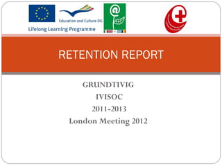 GRUNDTIVIG
IVISOC
2011-2013
London Meeting 2012
RETENTION REPORT
 