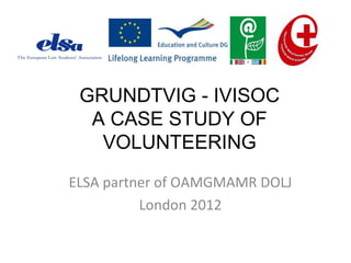 GRUNDTVIG - IVISOC
A CASE STUDY OF
VOLUNTEERING
ELSA partner of OAMGMAMR DOLJ
London 2012
 