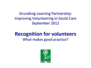 Grundtvig Learning Partnership:
Improving Volunteering in Social Care
September 2012
Recognition for volunteers
What makes good practice?
 