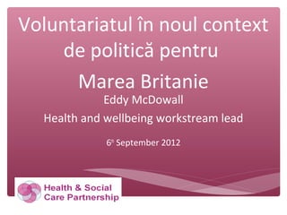 Voluntariatul în noul context
de politică pentru
Marea Britanie
Eddy McDowall
Health and wellbeing workstream lead
6th
September 2012
 