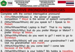 INTERROGATIVE PRONOUNS EXERCISES
Complete with the correct interrogative pronouns!
1. (Who/Whom/Whose) is the winner of speech
competition ? Maya is the winner of speech competition
2. (Who/Whose/Whom) did you speak to? I Speak to Mr.
Robert.
3. (Who/Whose/What) Laptop is that? That is my laptop.
4. (Who/Which/Why) fruit do you prefer Mango or Melon? I
prefer Mango to Melon.
5. (When/Why/Where) do you want to go? I want to go to
Surabaya.
6. (When/Why/Which) will you visit your grandmother? I will
visit my grandmother next month.
7. (Which/How/Why) do you come late? I come late
because of the traffic.
8. (What/Why/When) is your hobby? My hobby is travelling.
 