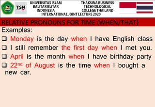 RELATIVE PRONOUNS FOR TIME (WHEN/THAT)
Examples:
 Monday is the day when I have English class
 I still remember the first day when I met you.
 April is the month when I have birthday party
 22nd of August is the time when I bought a
new car.
 