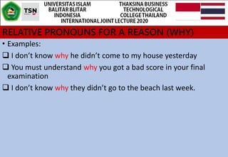 RELATIVE PRONOUNS FOR A REASON (WHY)
• Examples:
 I don’t know why he didn’t come to my house yesterday
 You must understand why you got a bad score in your final
examination
 I don’t know why they didn’t go to the beach last week.
 