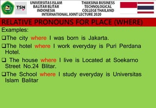 RELATIVE PRONOUNS FOR PLACE (WHERE)
Examples:
The city where I was born is Jakarta.
The hotel where I work everyday is Puri Perdana
Hotel.
 The house where I live is Located at Soekarno
Street No.24 Blitar.
The School where I study everyday is Universitas
Islam Balitar
 