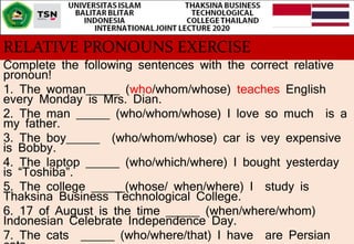 RELATIVE PRONOUNS EXERCISE
Complete the following sentences with the correct relative
pronoun!
1. The woman_____ (who/whom/whose) teaches English
every Monday is Mrs. Dian.
2. The man _____ (who/whom/whose) I love so much is a
my father.
3. The boy_____ (who/whom/whose) car is vey expensive
is Bobby.
4. The laptop _____ (who/which/where) I bought yesterday
is “Toshiba”.
5. The college _____(whose/ when/where) I study is
Thaksina Business Technological College.
6. 17 of August is the time _____ (when/where/whom)
Indonesian Celebrate Independence Day.
7. The cats _____ (who/where/that) I have are Persian
 