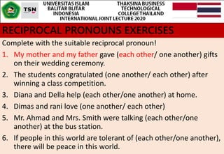 RECIPROCAL PRONOUNS EXERCISES
Complete with the suitable reciprocal pronoun!
1. My mother and my father gave (each other/ one another) gifts
on their wedding ceremony.
2. The students congratulated (one another/ each other) after
winning a class competition.
3. Diana and Della help (each other/one another) at home.
4. Dimas and rani love (one another/ each other)
5. Mr. Ahmad and Mrs. Smith were talking (each other/one
another) at the bus station.
6. If people in this world are tolerant of (each other/one another),
there will be peace in this world.
 
