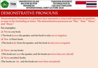 DEMONSTRATIVE PRONOUNS
Demonstrative Pronouns is a pronoun that represents a noun and expresses its position
as near or far (including in time). The demonstrative pronouns are "this," "that," "these,"
and "those."
For examples:
 This is a my book.
( The book is near the speaker, and the book is only one or singular).
 That is Dina’s book.
(The book is far from the speaker, and the book is only one or singular)
 These are my books
(The books are near the speaker, and the books are more than one/ plural)
 Those are John’s books
(The books are far, and the books are more than one/plural)
 