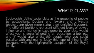 WHAT IS CLASS?
Sociologists define social class as the grouping of people
by occupations. Doctors and lawyers and university
teachers are given more status than unskilled labourers.
The different positions represent different levels of power,
influence and money. In days gone by your class would
affect your chances of getting an education, a job, etc.
and it would also affect the people who you could
socialise with and marry. Today this type of thing is all-
but-gone with the high-profile exception of the Royal
family.
 