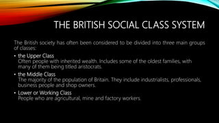 THE BRITISH SOCIAL CLASS SYSTEM
The British society has often been considered to be divided into three main groups
of classes:
• the Upper Class
Often people with inherited wealth. Includes some of the oldest families, with
many of them being titled aristocrats.
• the Middle Class
The majority of the population of Britain. They include industrialists, professionals,
business people and shop owners.
• Lower or Working Class
People who are agricultural, mine and factory workers.
 