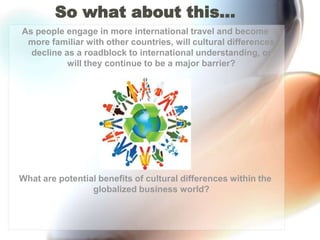 So what about this…As people engage in more international travel and become more familiar with other countries, will cultural differences decline as a roadblock to international understanding, or will they continue to be a major barrier?What are potential benefits of cultural differences within the globalized business world?