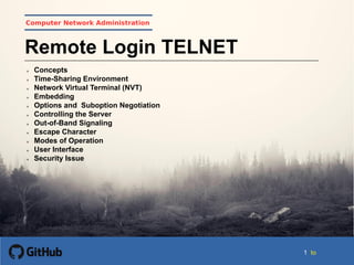 11 to
Computer Network Administration
Remote Login TELNET
 Concepts
 Time-Sharing Environment
 Network Virtual Terminal (NVT)
 Embedding
 Options and Suboption Negotiation
 Controlling the Server
 Out-of-Band Signaling
 Escape Character
 Modes of Operation
 User Interface
 Security Issue
 