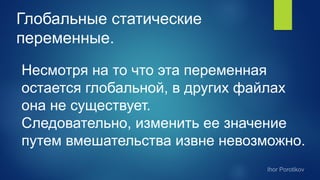 Глобальные статические
переменные.
Несмотря на то что эта переменная
остается глобальной, в других файлах
она не существует.
Следовательно, изменить ее значение
путем вмешательства извне невозможно.
 
