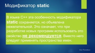 Модификатор static
В языке С++ эта особенность модификатора
static сохраняется, но объявлена
нежелательной. Это означает, что при
разработке новых программ использовать это
свойство не рекомендуется. Вместо него
следует применять пространства имен.
 
