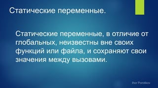 Статические переменные.
Статические переменные, в отличие от
глобальных, неизвестны вне своих
функций или файла, и сохраняют свои
значения между вызовами.
 